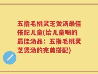 五指毛桃灵芝煲汤最佳搭配儿童(给儿童喝的最佳汤品：五指毛桃灵芝煲汤的完美搭配)