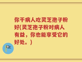 你干病人吃灵芝孢子粉好(灵芝孢子粉对病人有益，你也能享受它的好处。)
