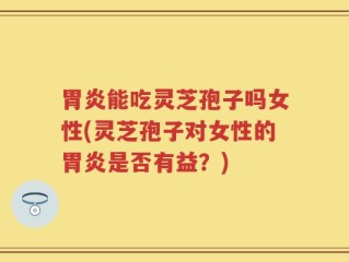 胃炎能吃灵芝孢子吗女性(灵芝孢子对女性的胃炎是否有益？)