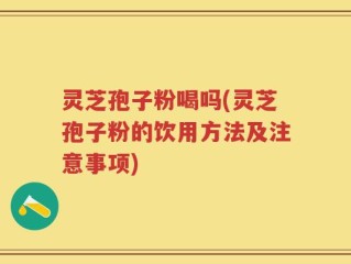 灵芝孢子粉喝吗(灵芝孢子粉的饮用方法及注意事项)