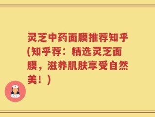 灵芝中药面膜推荐知乎(知乎荐：精选灵芝面膜，滋养肌肤享受自然美！)