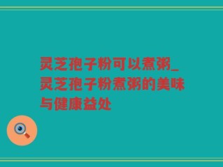 灵芝孢子粉可以煮粥_灵芝孢子粉煮粥的美味与健康益处
