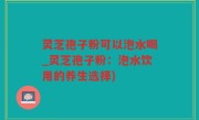 灵芝孢子粉可以泡水喝_灵芝孢子粉：泡水饮用的养生选择)