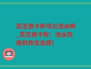 灵芝孢子粉可以泡水喝_灵芝孢子粉：泡水饮用的养生选择)