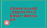 灵芝孢子粉与三七搭配_灵芝孢子粉与三七的黄金搭配：健康养生新选择