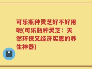 可乐瓶种灵芝好不好用呢(可乐瓶种灵芝：天然环保又经济实惠的养生神器)