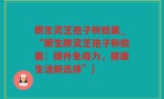 朗生灵芝孢子粉胶囊_“朗生牌灵芝孢子粉胶囊：提升免疫力，健康生活新选择”)