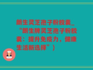 朗生灵芝孢子粉胶囊_“朗生牌灵芝孢子粉胶囊：提升免疫力，健康生活新选择”)