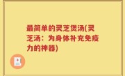 最简单的灵芝煲汤(灵芝汤：为身体补充免疫力的神器)