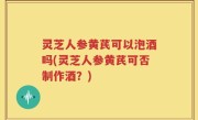灵芝人参黄芪可以泡酒吗(灵芝人参黄芪可否制作酒？)