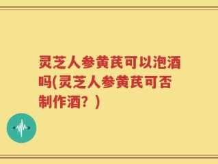灵芝人参黄芪可以泡酒吗(灵芝人参黄芪可否制作酒？)