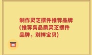 制作灵芝摆件推荐品牌(推荐高品质灵芝摆件品牌，别样宝贝)