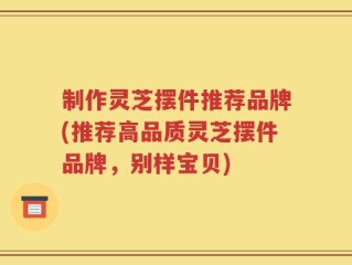 制作灵芝摆件推荐品牌(推荐高品质灵芝摆件品牌，别样宝贝)