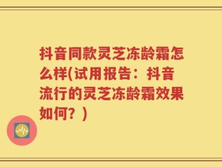 抖音同款灵芝冻龄霜怎么样(试用报告：抖音流行的灵芝冻龄霜效果如何？)