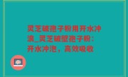 灵芝破孢子粉用开水冲浪_灵芝破壁孢子粉：开水冲泡，高效吸收