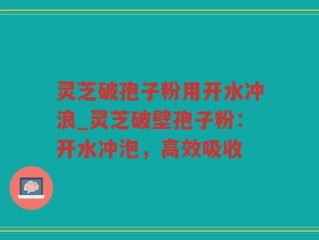 灵芝破孢子粉用开水冲浪_灵芝破壁孢子粉：开水冲泡，高效吸收