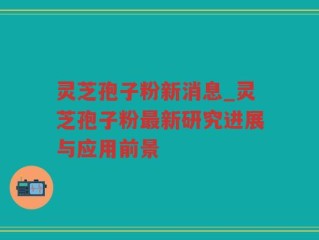 灵芝孢子粉新消息_灵芝孢子粉最新研究进展与应用前景