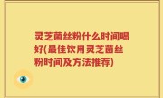 灵芝菌丝粉什么时间喝好(最佳饮用灵芝菌丝粉时间及方法推荐)