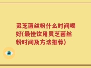 灵芝菌丝粉什么时间喝好(最佳饮用灵芝菌丝粉时间及方法推荐)