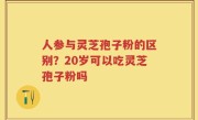 人参与灵芝孢子粉的区别？20岁可以吃灵芝孢子粉吗