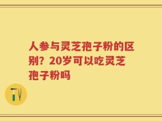 人参与灵芝孢子粉的区别？20岁可以吃灵芝孢子粉吗