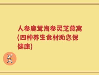 人参鹿茸海参灵芝燕窝(四种养生食材助您保健康)