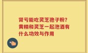 肾亏能吃灵芝孢子粉？黄精和灵芝一起泡酒有什么功效与作用
