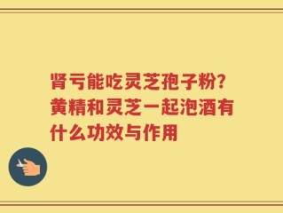 肾亏能吃灵芝孢子粉？黄精和灵芝一起泡酒有什么功效与作用