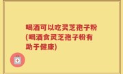 喝酒可以吃灵芝孢子粉(喝酒食灵芝孢子粉有助于健康)