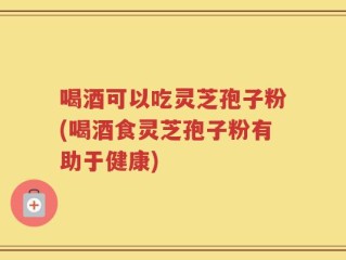 喝酒可以吃灵芝孢子粉(喝酒食灵芝孢子粉有助于健康)