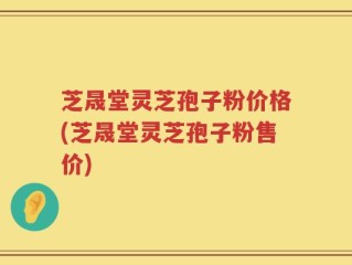 芝晟堂灵芝孢子粉价格(芝晟堂灵芝孢子粉售价)