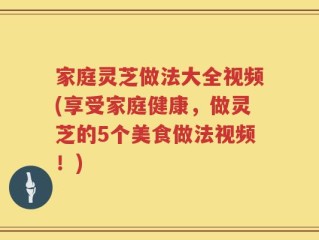 家庭灵芝做法大全视频(享受家庭健康，做灵芝的5个美食做法视频！)
