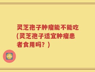 灵芝孢子肿瘤能不能吃(灵芝孢子适宜肿瘤患者食用吗？)