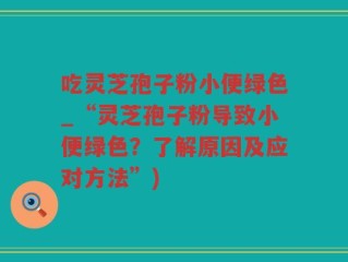 吃灵芝孢子粉小便绿色_“灵芝孢子粉导致小便绿色？了解原因及应对方法”)