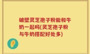 破壁灵芝孢子粉能和牛奶一起吗(灵芝孢子粉与牛奶搭配好处多)