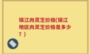 镇江肉灵芝价格(镇江地区肉灵芝价格是多少？)
