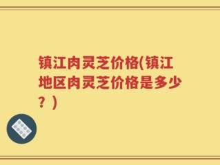 镇江肉灵芝价格(镇江地区肉灵芝价格是多少？)
