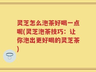 灵芝怎么泡茶好喝一点呢(灵芝泡茶技巧：让你泡出更好喝的灵芝茶)