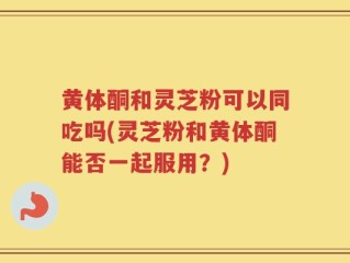黄体酮和灵芝粉可以同吃吗(灵芝粉和黄体酮能否一起服用？)