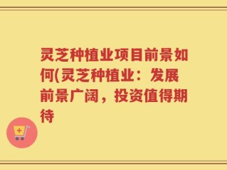 灵芝种植业项目前景如何(灵芝种植业：发展前景广阔，投资值得期待