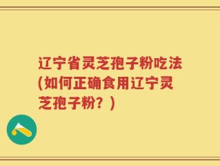 辽宁省灵芝孢子粉吃法(如何正确食用辽宁灵芝孢子粉？)