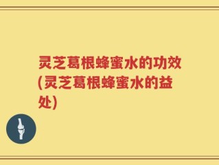 灵芝葛根蜂蜜水的功效(灵芝葛根蜂蜜水的益处)