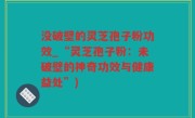 没破壁的灵芝孢子粉功效_“灵芝孢子粉：未破壁的神奇功效与健康益处”)