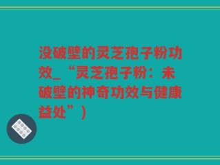 没破壁的灵芝孢子粉功效_“灵芝孢子粉：未破壁的神奇功效与健康益处”)