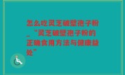 怎么吃灵芝破壁孢子粉_“灵芝破壁孢子粉的正确食用方法与健康益处”