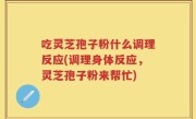 吃灵芝孢子粉什么调理反应(调理身体反应,灵芝孢子粉来帮忙)