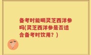 备考时能喝灵芝西洋参吗(灵芝西洋参是否适合备考时饮用？)