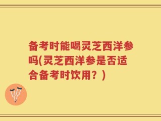 备考时能喝灵芝西洋参吗(灵芝西洋参是否适合备考时饮用？)