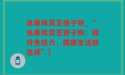 逸春风灵芝孢子粉_“逸春风灵芝孢子粉：提升免疫力，健康生活新选择”)