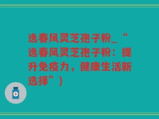 逸春风灵芝孢子粉_“逸春风灵芝孢子粉：提升免疫力，健康生活新选择”)